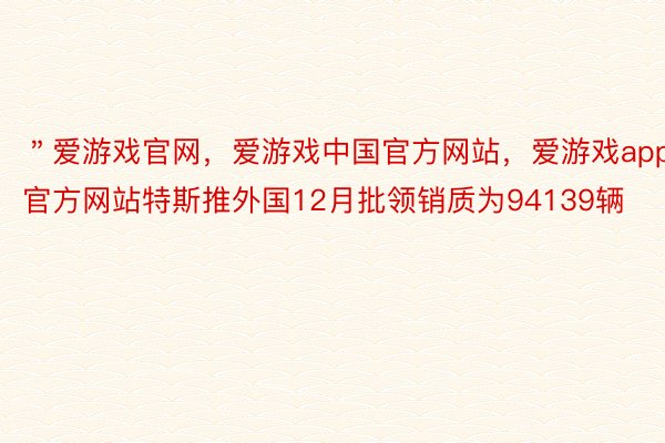 ＂爱游戏官网，爱游戏中国官方网站，爱游戏app官方网站特斯推外国12月批领销质为94139辆