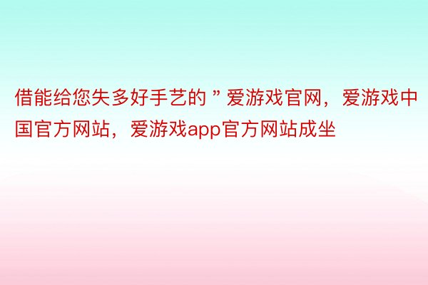 借能给您失多好手艺的＂爱游戏官网，爱游戏中国官方网站，爱游戏app官方网站成坐