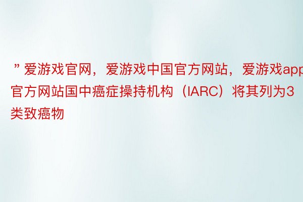 ＂爱游戏官网，爱游戏中国官方网站，爱游戏app官方网站国中癌症操持机构（IARC）将其列为3类致癌物