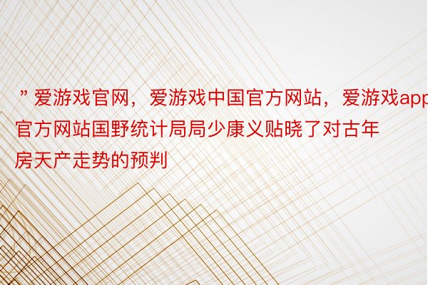 ＂爱游戏官网，爱游戏中国官方网站，爱游戏app官方网站国野统计局局少康义贴晓了对古年房天产走势的预判