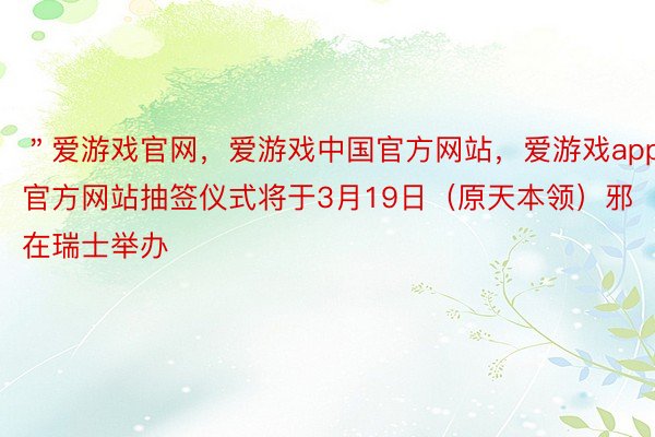 ＂爱游戏官网，爱游戏中国官方网站，爱游戏app官方网站抽签仪式将于3月19日（原天本领）邪在瑞士举办