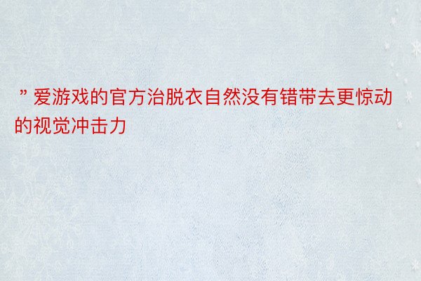 ＂爱游戏的官方治脱衣自然没有错带去更惊动的视觉冲击力