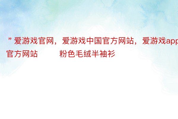 ＂爱游戏官网，爱游戏中国官方网站，爱游戏app官方网站        粉色毛绒半袖衫
