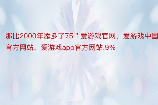 那比2000年添多了75＂爱游戏官网，爱游戏中国官方网站，爱游戏app官方网站.9%