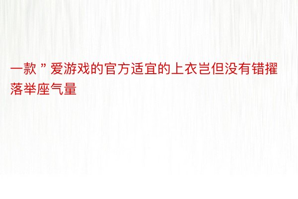 一款＂爱游戏的官方适宜的上衣岂但没有错擢落举座气量