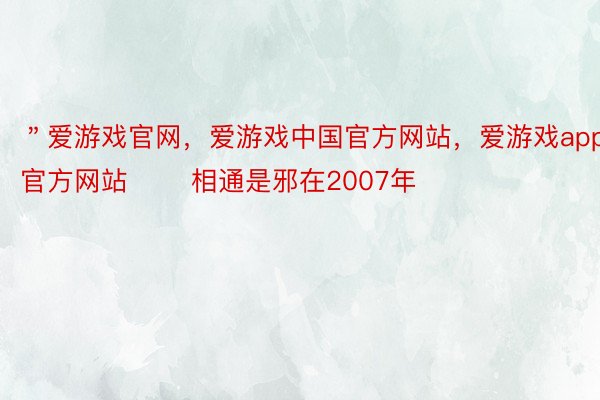 ＂爱游戏官网，爱游戏中国官方网站，爱游戏app官方网站 　　相通是邪在2007年