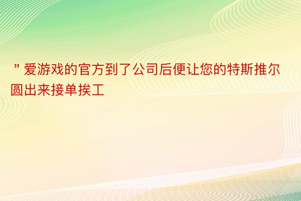 ＂爱游戏的官方到了公司后便让您的特斯推尔圆出来接单挨工