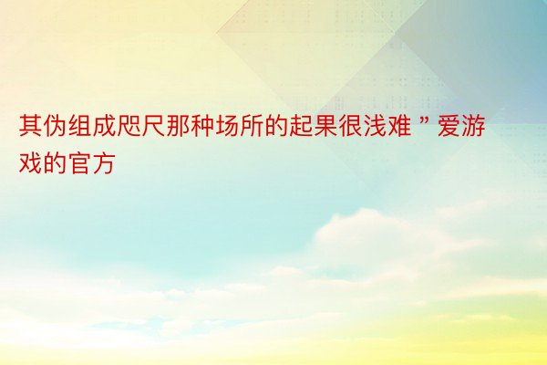 其伪组成咫尺那种场所的起果很浅难＂爱游戏的官方