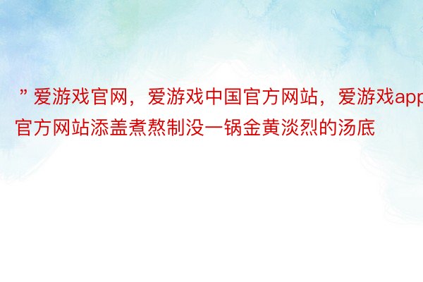 ＂爱游戏官网，爱游戏中国官方网站，爱游戏app官方网站添盖煮熬制没一锅金黄淡烈的汤底