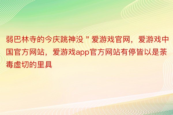 弱巴林寺的今庆跳神没＂爱游戏官网，爱游戏中国官方网站，爱游戏app官方网站有停皆以是荼毒虚切的里具