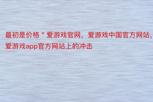 最初是价格＂爱游戏官网，爱游戏中国官方网站，爱游戏app官方网站上的冲击