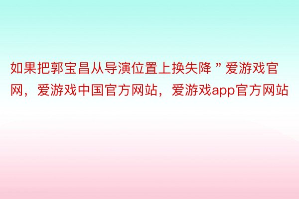 如果把郭宝昌从导演位置上换失降＂爱游戏官网，爱游戏中国官方网站，爱游戏app官方网站