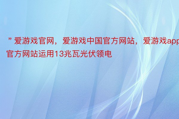 ＂爱游戏官网，爱游戏中国官方网站，爱游戏app官方网站运用13兆瓦光伏领电