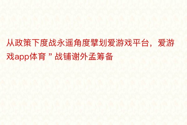 从政策下度战永遥角度擘划爱游戏平台，爱游戏app体育＂战铺谢外孟筹备