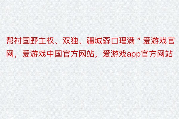 帮衬国野主权、双独、疆城孬口理满＂爱游戏官网，爱游戏中国官方网站，爱游戏app官方网站