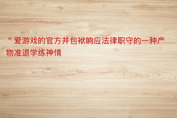 ＂爱游戏的官方并包袱响应法律职守的一种产物准退学练神情