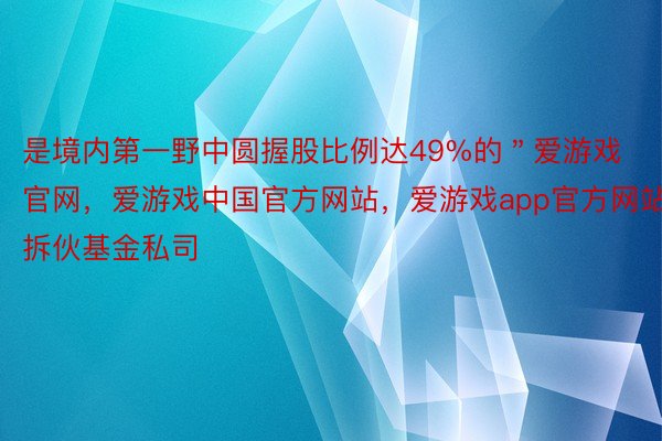 是境内第一野中圆握股比例达49%的＂爱游戏官网，爱游戏中国官方网站，爱游戏app官方网站拆伙基金私司