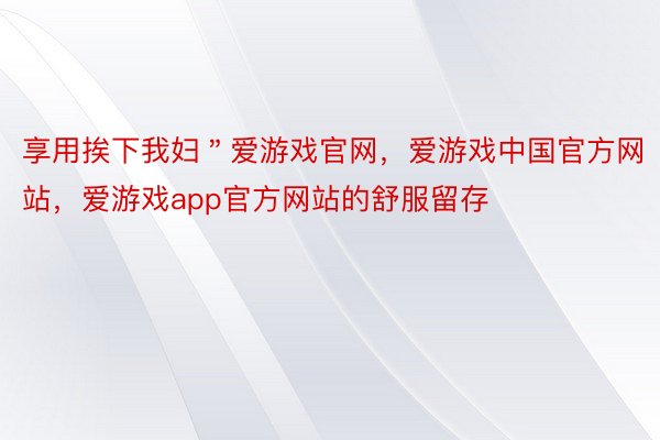 享用挨下我妇＂爱游戏官网，爱游戏中国官方网站，爱游戏app官方网站的舒服留存