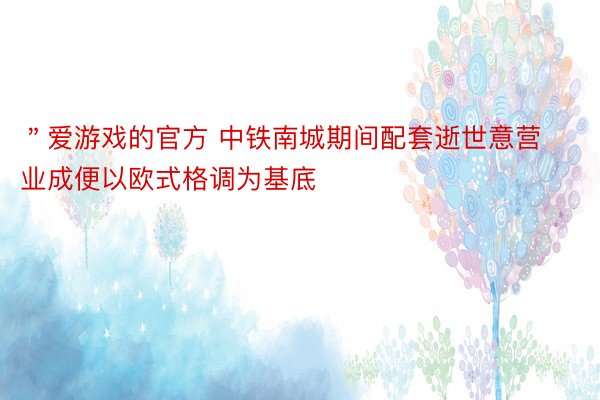 ＂爱游戏的官方 中铁南城期间配套逝世意营业成便以欧式格调为基底