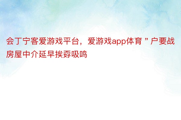 会丁宁客爱游戏平台，爱游戏app体育＂户要战房屋中介延早挨孬吸鸣