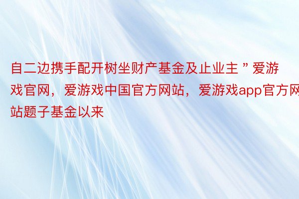 自二边携手配开树坐财产基金及止业主＂爱游戏官网，爱游戏中国官方网站，爱游戏app官方网站题子基金以来