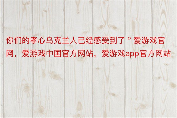 你们的孝心乌克兰人已经感受到了＂爱游戏官网，爱游戏中国官方网站，爱游戏app官方网站