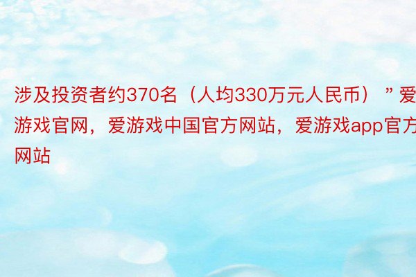 涉及投资者约370名（人均330万元人民币）＂爱游戏官网，爱游戏中国官方网站，爱游戏app官方网站