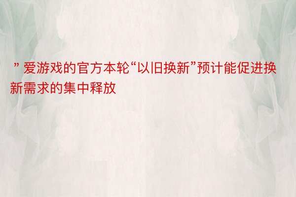 ＂爱游戏的官方本轮“以旧换新”预计能促进换新需求的集中释放