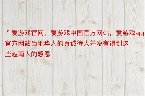 ＂爱游戏官网，爱游戏中国官方网站，爱游戏app官方网站当地华人的真诚待人并没有得到这些越南人的感恩