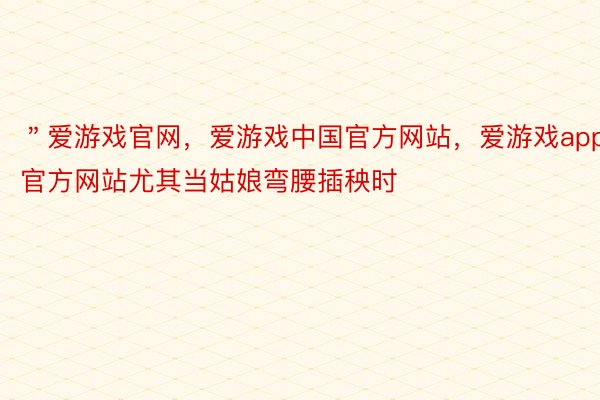 ＂爱游戏官网，爱游戏中国官方网站，爱游戏app官方网站尤其当姑娘弯腰插秧时